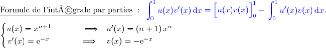 \underline{\text{Formule de l'intégrale par parties}}\ :\ {\blue{\begin{aligned}\int\nolimits_{0}^{1} u(x)v'(x)\,\text d x\end{aligned}=\left[\overset{}{u(x)v(x)}\right]\limits_{0}^{1}-\begin{aligned}\int\nolimits_{0}^{1} u'(x)v(x)\,\text d x\end{aligned}}}.  \\\\\left\lbrace\begin{matrix}u(x)=x^{n+1}\phantom{wwwww}\Longrightarrow\phantom{w}u'(x)=(n+1)\,x^n\phantom{www}\\\overset{{\white{.}}}{v'(x)=\text{e}^{-x}\phantom{wwwww}\Longrightarrow\quad v(x)=-\text{e}^{-x}\phantom{wwwwww}}\end{matrix}\right.